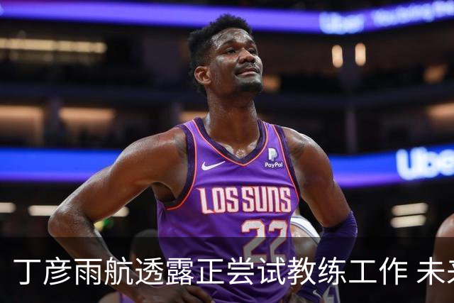 丁彦雨航透露正尝试教练工作 未来或投身青少年篮球事业