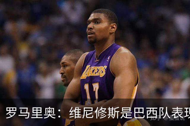 罗马里奥：维尼修斯是巴西队表现最好的 拉菲尼亚表现低于预期
